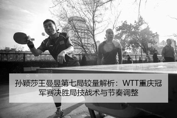 孙颖莎王曼昱第七局较量解析：WTT重庆冠军赛决胜局技战术与节奏调整